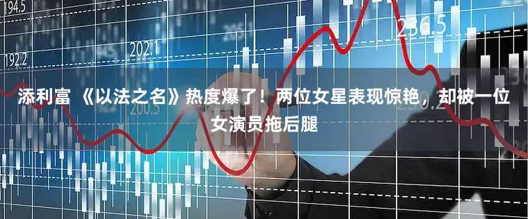 添利富 《以法之名》热度爆了！两位女星表现惊艳，却被一位女演员拖后腿