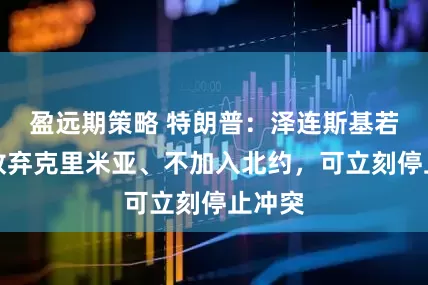盈远期策略 特朗普：泽连斯基若同意放弃克里米亚、不加入北约，可立刻停止冲突