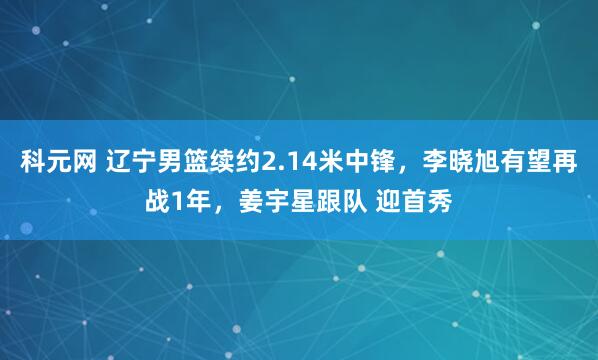 科元网 辽宁男篮续约2.14米中锋，李晓旭有望再战1年，姜宇星跟队 迎首秀