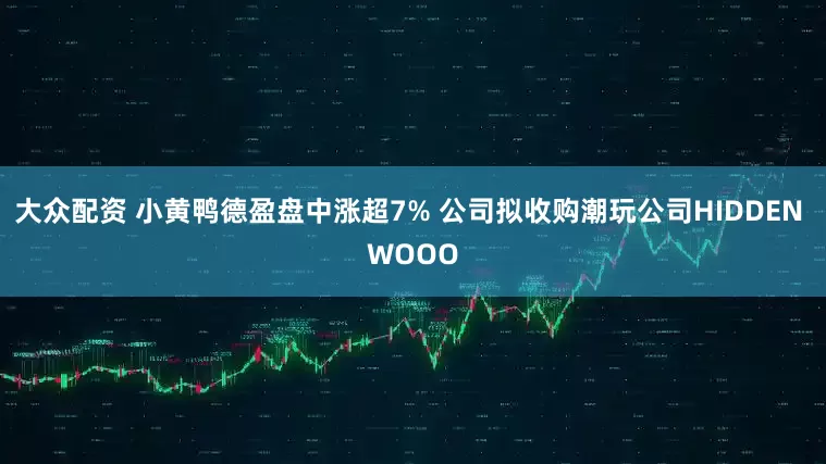 大众配资 小黄鸭德盈盘中涨超7% 公司拟收购潮玩公司HIDDEN WOOO