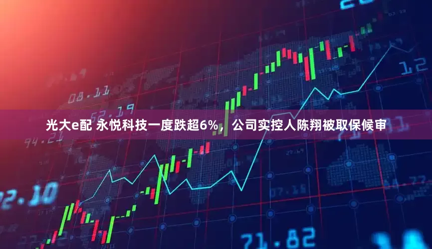光大e配 永悦科技一度跌超6%，公司实控人陈翔被取保候审