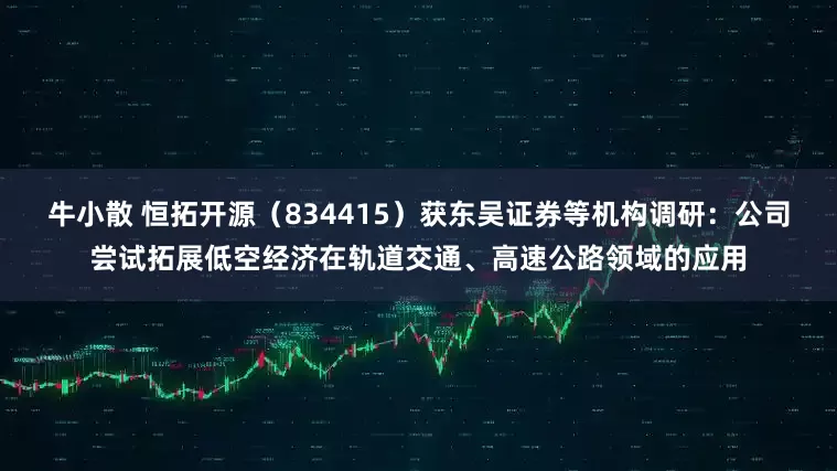 牛小散 恒拓开源（834415）获东吴证券等机构调研：公司尝试拓展低空经济在轨道交通、高速公路领域的应用