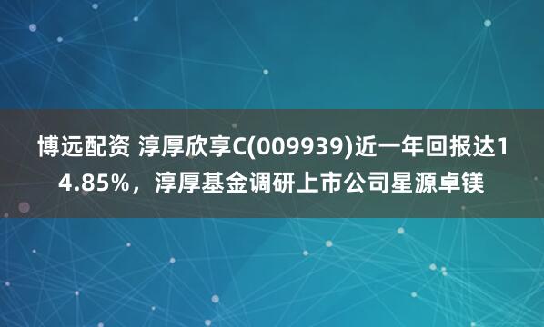 博远配资 淳厚欣享C(009939)近一年回报达14.85%，淳厚基金调研上市公司星源卓镁