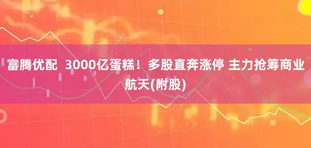 富腾优配  3000亿蛋糕！多股直奔涨停 主力抢筹商业航天(附股)