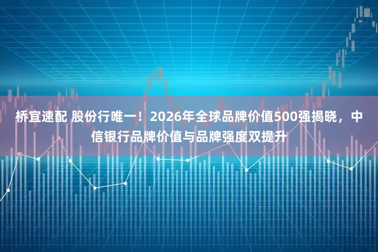 桥宜速配 股份行唯一！2026年全球品牌价值500强揭晓，中信银行品牌价值与品牌强度双提升