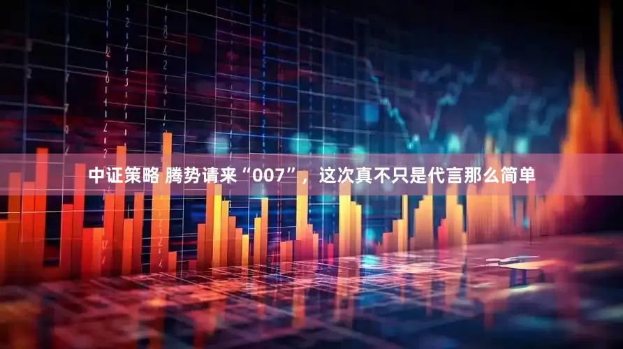 中证策略 腾势请来“007”，这次真不只是代言那么简单