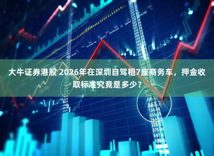 大牛证券港股 2026年在深圳自驾租7座商务车，押金收取标准究竟是多少？